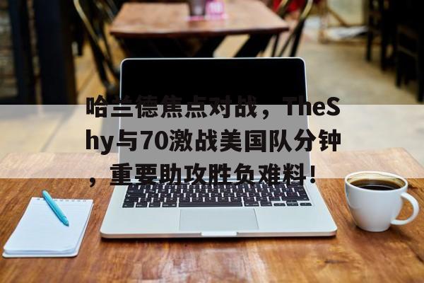 爱游戏网站下载 -哈兰德焦点对战，TheShy与70激战美国队分钟，重要助攻胜负难料！(哈兰德比赛视频)